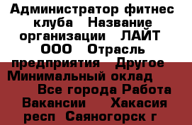 Администратор фитнес-клуба › Название организации ­ ЛАЙТ, ООО › Отрасль предприятия ­ Другое › Минимальный оклад ­ 17 000 - Все города Работа » Вакансии   . Хакасия респ.,Саяногорск г.